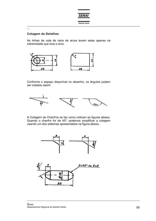 Espírito Santo
_________________________________________________________________________________________________
__
_________________________________________________________________________________________________
__
SENAI
Departamento Regional do Espírito Santo 59
Cotagem de Detalhes
As linhas de cota de raios de arcos levam setas apenas na
extremidade que toca o arco.
Conforme o espaço disponível no desenho, os ângulos podem
ser cotados assim:
A Cotagem de Chanfros se faz como indicam as figuras abaixo.
Quando o chanfro for de 45º, podemos simplificar a cotagem
usando um dos sistemas apresentados na figura abaixo.
 