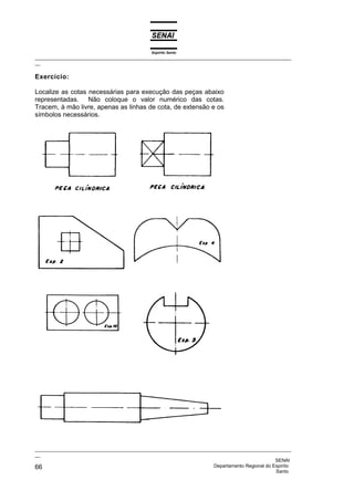 Espírito Santo
_________________________________________________________________________________________________
__
_________________________________________________________________________________________________
__
SENAI
66 Departamento Regional do Espírito
Santo
Exercício:
Localize as cotas necessárias para execução das peças abaixo
representadas. Não coloque o valor numérico das cotas.
Tracem, à mão livre, apenas as linhas de cota, de extensão e os
símbolos necessários.
 