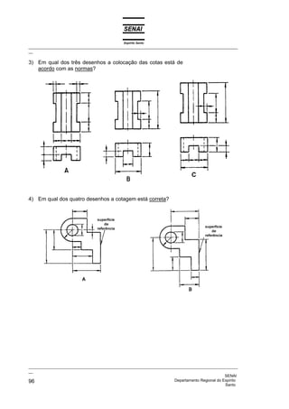 Espírito Santo
_________________________________________________________________________________________________
__
_________________________________________________________________________________________________
__
SENAI
96 Departamento Regional do Espírito
Santo
3) Em qual dos três desenhos a colocação das cotas está de
acordo com as normas?
4) Em qual dos quatro desenhos a cotagem está correta?
 