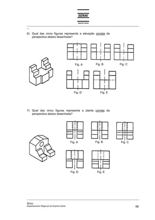 Espírito Santo
_________________________________________________________________________________________________
__
_________________________________________________________________________________________________
__
SENAI
Departamento Regional do Espírito Santo 99
6) Qual das cinco figuras representa a elevação correta da
perspectiva abaixo desenhada?
7) Qual das cinco figuras representa a planta correta da
perspectiva abaixo desenhada?
Fig. E
Fig. D
Fig. C
Fig. B
Fig. A
Fig. E
Fig. D
Fig. C
Fig. B
Fig. A
 