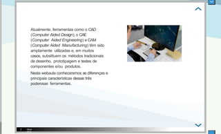 Atualmente, ferramentas como o CAD
(Computer Aided Design), o CAE
(Computer Aided Engineering) e CAM
(Computer Aided Manufacturing) têm sido
amplamente utilizadas e, em muitos
casos, substituem os métodos tradicionais
de desenho, prototipagem e testes de
componentes e/ou produtos.
Nesta webaula conheceremos as diferenças e
principais características dessas três
poderosas ferramentas.
iStock
2018
2
 