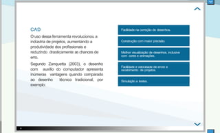 CAD
O uso dessa ferramenta revolucionou a
indústria de projetos, aumentando a
produtividade dos proﬁssionais e
reduzindo drasticamente as chances de
erro.
Segundo Zanquetta (2003), o desenho
com auxílio do computador apresenta
inúmeras vantagens quando comparado
ao desenho técnico tradicional, por
exemplo:
Facilidade na correção de desenhos.
Construção com maior precisão.
Melhor visualização de desenhos, inclusive
com cores e animações.
Facilidade e velocidade de envio e
recebimento de projetos.
Simulação e testes.
4
 