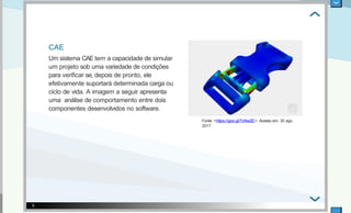 CAE
Um sistema CAE tem a capacidade de simular
um projeto sob uma variedade de condições
para veriﬁcar se, depois de pronto, ele
efetivamente suportará determinada carga ou
ciclo de vida. A imagem a seguir apresenta
uma análise de comportamento entre dois
componentes desenvolvidos no software.
Fonte: <https://goo.gl/7cNw2E>. Acesso em: 30 ago.
2017.
5
 