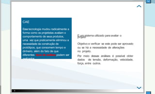 CAE
Essa tecnologia mudou radicalmente a
forma como os projetistas avaliam o
comportamento de seus produtos,
uma vez que praticamente eliminou a
necessidade da construção de
protótipos, que consomem tempo e
dinheiro, além do fato de que
diferentes tipos de análises podem ser
realizados.
Objetivo e veriﬁcar se este pode ser aprovado
ou se há a necessidade de alterações
no projeto.
Por meio dessas análises é possível obter
dados de tensão, deformação, velocidade,
força, entre outros.
6
E um sistema utilizado para avaliar o
projeto .
 