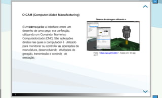 Eumsistemaquefaz a interface entre um
desenho de uma peça e a confecção,
utilizando um Comando Numérico
Computadorizado (CNC). São aplicações
diretas nas quais o computador é utilizado
para monitorar ou controlar as operações de
manufatura, desenvolvendo atividades de
geração, transmissão e controle de
execução.
Sistema de usinagem utilizando o
CAM
Fonte: <https://goo.gl/YC4561>. Acesso em: 30 ago.
2017.
7
O CAM (Computer-Aided Manufacturing)
 