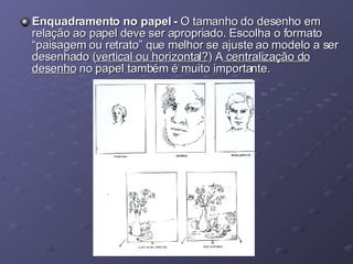 Enquadramento no papel -  O tamanho do desenho em relação ao papel deve ser apropriado. Escolha o formato “paisagem ou retrato” que melhor se ajuste ao modelo a ser desenhado ( vertical ou horizontal? ) A  centralização do desenho  no papel também é muito importante. 