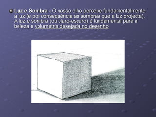 Luz e Sombra -  O nosso olho percebe fundamentalmente a luz (e por consequência as sombras que a luz projecta). A luz e sombra (ou claro-escuro) é fundamental para a beleza e  volumetria desejada no desenho 