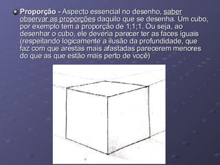 Proporção -  Aspecto essencial no desenho,  saber observar as proporções  daquilo que se desenha. Um cubo, por exemplo tem a proporção de 1;1;1. Ou seja, ao desenhar o cubo, ele deveria parecer ter as faces iguais (respeitando logicamente a ilusão da profundidade, que faz com que arestas mais afastadas parecerem menores do que as que estão mais perto de você) 