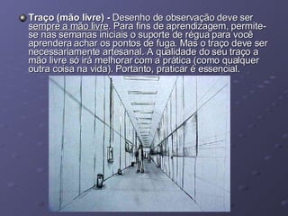 Traço (mão livre) -  Desenho de observação deve ser  sempre a mão livre . Para fins de aprendizagem, permite-se nas semanas iniciais o suporte de régua para você aprendera achar os pontos de fuga. Mas o traço deve ser necessariamente artesanal. A qualidade do seu traço a mão livre só irá melhorar com a prática (como qualquer outra coisa na vida). Portanto, praticar é essencial. 