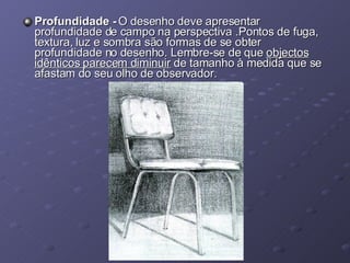 Profundidade -  O desenho deve apresentar profundidade de campo na perspectiva .Pontos de fuga, textura, luz e sombra são formas de se obter profundidade no desenho. Lembre-se de que  objectos idênticos parecem diminuir  de tamanho à medida que se afastam do seu olho de observador. 
