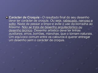 Carácter de Croquis -  O resultado final do seu desenho deve ter carácter de croquis. Ou seja,  rabiscado, nervoso e solto . Nada de passar a limpo e evite o uso da borracha ao Máximo.  Não se trata de desenho arquitectónico ou desenho técnico . Desenho artístico deve ter linhas auxiliares, erros, borrões, manchas, que o tornam naturais. Um equívoco comum entre os calouros é querer entregar um desenho sem o carácter de croquis.  