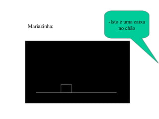-Isto é uma caixa no chão Mariazinha: 