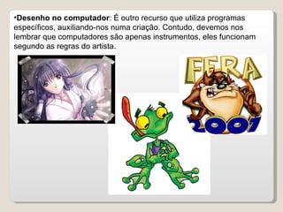 Desenho no computador : É outro recurso que utiliza programas específicos, auxiliando-nos numa criação. Contudo, devemos nos lembrar que computadores são apenas instrumentos, eles funcionam segundo as regras do artista. 