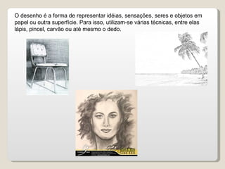 O desenho é a forma de representar idéias, sensações, seres e objetos em papel ou outra superfície. Para isso, utilizam-se várias técnicas, entre elas lápis, pincel, carvão ou até mesmo o dedo. 