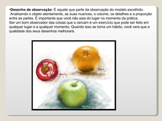 Desenho de observação : É aquele que parte da observação do modelo escolhido. Analisando o objeto atentamente, as suas nuances, o volume, os detalhes e a proporção entre as partes. É importante que você não saia do lugar no momento da prática. Ser um bom observador das coisas que o cercam é um exercício que pode ser feito em qualquer lugar e a qualquer momento. Quando isso se torna um hábito, você vera que a qualidade dos seus desenhos melhorará. 