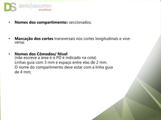 • Nomes dos compartimentos seccionados;
• Marcação dos cortes transversais nos cortes longitudinais e vice-
versa;
• Nomes dos Cômodos/ Nível
(não escreve a área e o PD é indicado na cota)
Linhas guia com 3 mm e espaço entre elas de 2 mm.
O nome do compartimento deve estar com a linha guia
de 4 mm;
 
