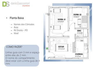 • Planta Baixa
– Nomes dos Cômodos
– Área
– Pé Direito - PD
– Nível
COMO FAZER?
Linhas guia com 3 mm e espaço
entre elas de 2 mm.
O nome do compartimento
deve estar com a linha guia de 4
mm;
 