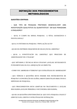 10


           DEFINIÇÃO DOS PROCEDIMENTOS
                  METODOLÓGICOS

QUESTÕES CENTRAIS:


-   QUE    TIPO     DE     PESQUISA          PRETENDO          DESENVOLVER?          UMA
INVESTIGAÇÃO QUALITATIVA OU QUANTITATIVA? EM QUE PARADIGMA
A ENQUADRO?


-   QUAL O CAMPO DA MINHA PESQUISA                          A NÍVEL GEOGRÁFICO E
INSTITUCIONAL?


- QUAL O UNIVERSO DA PESQUISA / POPULAÇÃO-ALVO?


- QUAIS OS CRITÉRIOS/ REQUISITOS DE SELECÇÃO DA AMOSTRA?


-   QUAL   A     CONSTITUIÇÃO           DA     AMOSTRA?          QUE      PROCESSO    DE
AMOSTRAGEM VOU UTILIZAR?


- QUE MÉTODOS E TÉCNICAS DEVO UTILIZAR? (ANÁLISE DEVIDAMENTE
FUNDAMENTADA DA SUA ADEQUAÇÃO AO OBJECTO)


- COMO VOU ABORDAR O TERRENO? QUE ESTRATÉGIAS DE ABORDAGEM?


- QUE TÓPICOS E QUESTÕES DEVO INSERIR NOS INSTRUMENTOS DE
PESQUISA? (CONSTRUÇÃO DE GUIÕES, ORIENTADOS PELOS OBJECTIVOS E
HIPÓTESES DE PESQUISA).


- QUE PROCEDIMENTOS DEVO ADOPTAR NO TRATAMENTO E ANÁLISE
DOS DADOS (ANÁLISE PRIMÁRIA E SECUNDÁRIA DOS DADOS).


- QUAIS AS QUESTÕES EPISTEMOLÓGICAS QUE ESTA PESQUISA COLOCA?
(OBSTÁCULOS, LIMITES E ESTRATÉGIAS DE SUPERAÇÃO)

           ELEMENTOS CONSTITUTIVOS DE UM PROJECTO DE INVESTIGAÇÃO
               Seminário de Investigação...Helena Neves Almeida, ISBB...2002-2003
 