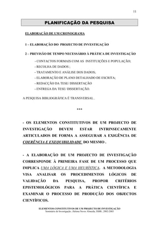 11


              PLANIFICAÇÃO DA PESQUISA

 ELABORAÇÃO DE UM CRONOGRAMA


 1 – ELABORAÇÃO DO PROJECTO DE INVESTIGAÇÃO

 2 – PREVISÃO DE TEMPO NECESSÁRIO À PRÁTICA DE INVESTIGAÇÃO

       - CONTACTOS FORMAIS COM AS INSTITUIÇÕES E POPULAÇÃO;
       - RECOLHA DE DADOS ;
       - TRATAMENTO E ANÁLISE DOS DADOS;
       - ELABORAÇÃO DE PLANO DETALHADO DE ESCRITA;
       - REDACÇÃO DA TESE/ DISSERTAÇÃO
       - ENTREGA DA TESE/ DISSERTAÇÃO.

A PESQUISA BIBLIOGRÁFICA É TRANSVERSAL .


                                         ***


- OS ELEMENTOS CONSTITUTIVOS DE UM PROJECTO DE
INVESTIGAÇÃO              DEVEM             ESTAR           INTRINSECAMENTE
ARTICULADOS DE FORMA A ASSEGURAR A EXIGÊNCIA DE
COERÊNCIA E EXEQUIBILIDADE DO MESMO .


- A ELABORAÇÃO DE UM PROJECTO DE INVESTIGAÇÃO
CORRESPONDE À PRIMEIRA FASE DE UM PROCESSO QUE
IMPLICA UMA LÓGICA E UMA HEURÍSTICA. A METODOLOGIA
VISA    ANALISAR           OS       PROCEDIMENTOS                    LÓGICOS      DE
VALIDAÇÃO            DA         PESQUISA,              PROPOR             CRITÉRIOS
EPISTEMOLÓGICOS               PARA         A     PRÁTICA           CIENTÍFICA      E
EXAMINAR O PROCESSO DE PRODUÇÃO DOS OBJECTOS
CIENTÍFICOS.

         ELEMENTOS CONSTITUTIVOS DE UM PROJECTO DE INVESTIGAÇÃO
             Seminário de Investigação...Helena Neves Almeida, ISBB...2002-2003
 
