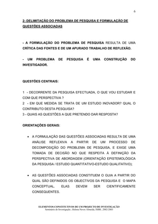 6

2- DELIMITAÇÃO DO PROBLEMA DE PESQUISA E FORMULAÇÃO DE
QUESTÕES ASSOCIADAS




- A FORMULAÇÃO DO PROBLEMA DE PESQUISA RESULTA DE UMA
CRÍTICA DAS FONTES E DE UM APURADO TRABALHO DE REFLEXÃO.


-   UM    PROBLEMA          DE     PESQUISA         É     UMA      CONSTRUÇÃO       DO
INVESTIGADOR.




QUESTÕES CENTRAIS:


1 - DECORRENTE DA PESQUISA EFECTUADA, O QUE VOU ESTUDAR E
COM QUE PERSPECTIVA ?
2 - EM QUE MEDIDA SE TRATA DE UM ESTUDO INOVADOR? QUAL O
CONTRIBUTO DESTA PESQUISA?
3 - QUAIS AS QUESTÕES A QUE PRETENDO DAR RESPOSTA?


ORIENTAÇÕES GERAIS:


    •   A FORMULAÇÃO DAS QUESTÕES ASSOCIADAS RESULTA DE UMA
        ANÁLISE     REFLEXIVA         A     PARTIR       DE     UM      PROCESSO    DE
        DECOMPOSIÇÃO DO PROBLEMA DE PESQUISA, E EXIGE UMA
        TOMADA DE DECISÃO NO QUE RESPEITA À DEFINIÇÃO DA
        PERSPECTIVA DE ABORDAGEM (ORIENTAÇÃO EPISTEMOLÓGICA
        DA PESQUISA / ESTUDO QUANTITATIVO-ESTUDO QUALITATIVO);


    •   AS QUESTÕES ASSOCIADAS CONSTITUEM O GUIA A PARTIR DO
        QUAL SÃO DEFINIDOS OS OBJECTIVOS DA PESQUISA E O MAPA
        CONCEPTUAL.           ELAS         DEVEM          SER        CIENTIFICAMENTE
        CONSEQUENTES.



           ELEMENTOS CONSTITUTIVOS DE UM PROJECTO DE INVESTIGAÇÃO
               Seminário de Investigação...Helena Neves Almeida, ISBB...2002-2003
 