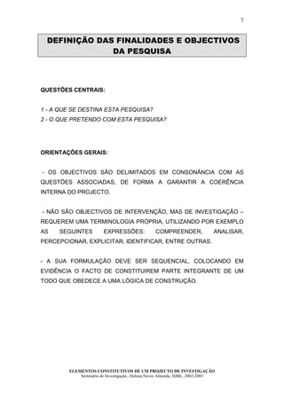 7


 DEFINIÇÃO DAS FINALIDADES E OBJECTIVOS
              DA PESQUISA



QUESTÕES CENTRAIS:


1 - A QUE SE DESTINA ESTA PESQUISA?
2 - O QUE PRETENDO COM ESTA PESQUISA?




ORIENTAÇÕES GERAIS:


- OS OBJECTIVOS SÃO DELIMITADOS EM CONSONÂNCIA COM AS
QUESTÕES ASSOCIADAS, DE FORMA A GARANTIR A COERÊNCIA
INTERNA DO PROJECTO.


- NÃO SÃO OBJECTIVOS DE INTERVENÇÃO, MAS DE INVESTIGAÇÃO –
REQUEREM UMA TERMINOLOGIA PRÓPRIA, UTILIZANDO POR EXEMPLO
AS   SEGUINTES          EXPRESSÕES:              COMPREENDER,                ANALISAR,
PERCEPCIONAR, EXPLICITAR, IDENTIFICAR, ENTRE OUTRAS.


- A SUA FORMULAÇÃO DEVE SER SEQUENCIAL, COLOCANDO EM
EVIDÊNCIA O FACTO DE CONSTITUIREM PARTE INTEGRANTE DE UM
TODO QUE OBEDECE A UMA LÓGICA DE CONSTRUÇÃO.




        ELEMENTOS CONSTITUTIVOS DE UM PROJECTO DE INVESTIGAÇÃO
            Seminário de Investigação...Helena Neves Almeida, ISBB...2002-2003
 