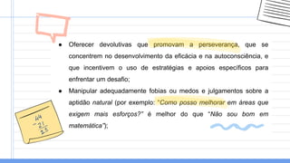 ● Oferecer devolutivas que promovam a perseverança, que se
concentrem no desenvolvimento da eficácia e na autoconsciência, e
que incentivem o uso de estratégias e apoios específicos para
enfrentar um desafio;
● Manipular adequadamente fobias ou medos e julgamentos sobre a
aptidão natural (por exemplo: “Como posso melhorar em áreas que
exigem mais esforços?” é melhor do que “Não sou bom em
matemática”);
 