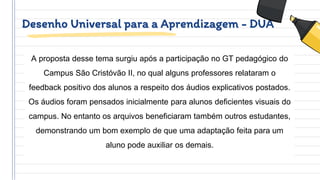 Desenho Universal para a Aprendizagem - DUA
A proposta desse tema surgiu após a participação no GT pedagógico do
Campus São Cristóvão II, no qual alguns professores relataram o
feedback positivo dos alunos a respeito dos áudios explicativos postados.
Os áudios foram pensados inicialmente para alunos deficientes visuais do
campus. No entanto os arquivos beneficiaram também outros estudantes,
demonstrando um bom exemplo de que uma adaptação feita para um
aluno pode auxiliar os demais.
 
