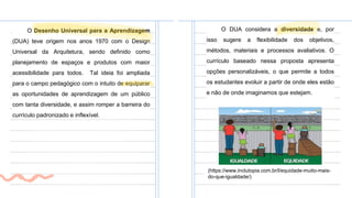 O Desenho Universal para a Aprendizagem
(DUA) teve origem nos anos 1970 com o Design
Universal da Arquitetura, sendo definido como
planejamento de espaços e produtos com maior
acessibilidade para todos. Tal ideia foi ampliada
para o campo pedagógico com o intuito de equiparar
as oportunidades de aprendizagem de um público
com tanta diversidade, e assim romper a barreira do
currículo padronizado e inflexível.
O DUA considera a diversidade e, por
isso sugere a flexibilidade dos objetivos,
métodos, materiais e processos avaliativos. O
currículo baseado nessa proposta apresenta
opções personalizáveis, o que permite a todos
os estudantes evoluir a partir de onde eles estão
e não de onde imaginamos que estejam.
(https://www.inclutopia.com.br/l/equidade-muito-mais-
do-que-igualdade/)
 