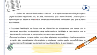 O Governo dos Estados Unidos incluiu o DUA na Lei de Oportunidades em Educação Superior
(Higher Education Opportunity Act), de 2008, mencionando que o termo Desenho Universal para a
Aprendizagem diz respeito a uma série de referências cientificamente comprovadas para guiar a prática
educativa que:
- Proporciona flexibilidade nas formas que as informações são apresentadas, nos modos que os
estudantes respondem ou demonstram seus conhecimentos e habilidades e nas maneiras que os
estudantes são motivados e se comprometem com seu próprio aprendizado.
- Reduz as barreiras na forma de ensinar, proporciona adaptações, apoios/ajudas e desafios apropriados,
e mantém altas expectativas de êxito para todos os estudantes, incluindo aqueles com deficiências e os
que se encontram limitados por sua competência linguística no idioma da aprendizagem.
 
