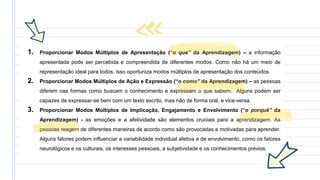 1. Proporcionar Modos Múltiplos de Apresentação (“o que” da Aprendizagem) – a informação
apresentada pode ser percebida e compreendida de diferentes modos. Como não há um meio de
representação ideal para todos, isso oportuniza modos múltiplos de apresentação dos conteúdos.
2. Proporcionar Modos Múltiplos de Ação e Expressão (“o como” da Aprendizagem) – as pessoas
diferem nas formas como buscam o conhecimento e expressam o que sabem. Alguns podem ser
capazes de expressar-se bem com um texto escrito, mas não de forma oral, e vice-versa.
3. Proporcionar Modos Múltiplos de Implicação, Engajamento e Envolvimento (“o porquê” da
Aprendizagem) - as emoções e a afetividade são elementos cruciais para a aprendizagem. As
pessoas reagem de diferentes maneiras de acordo como são provocadas e motivadas para aprender.
Alguns fatores podem influenciar a variabilidade individual afetiva e de envolvimento, como os fatores
neurológicos e os culturais, os interesses pessoais, a subjetividade e os conhecimentos prévios.
 