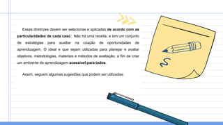 Essas diretrizes devem ser selecionas e aplicadas de acordo com as
particularidades de cada caso. Não há uma receita, e sim um conjunto
de estratégias para auxiliar na criação de oportunidades de
aprendizagem. O ideal e que sejam utilizadas para planejar e avaliar
objetivos, metodologias, materiais e métodos de avaliação, a fim de criar
um ambiente de aprendizagem acessível para todos.
Assim, seguem algumas sugestões que podem ser utilizadas:
 