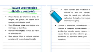 Talvez você precise
dividir o conteúdo
● Personalização do tamanho do texto, das
imagens, dos gráficos, das tabelas ou de
qualquer outro conteúdo visual;
● Usar diferentes cores para destacar uma
informação ou dar ênfase;
● Oferecer transcrições escritas de vídeos
ou clipes de áudio;
● Usar objetos físicos e modelos espaciais
para transmitir perspectiva ou interação;
● Inserir suportes para vocabulário e
símbolos no texto (por exemplo,
notas de rodapé com definições,
explicações, ilustrações, informações
anteriores, traduções);
● Conectar o aprendizado, estabelecendo
relações e ativando conhecimentos
prévios (por exemplo, usando imagens
visuais, fixando conceitos anteriores já
assimilados ou praticando rotinas para
dominá-los)
 
