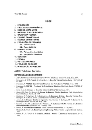 Víctor OG Rosado                                                                                       2



                                               ÍNDICE

1.    INTRODUÇÃO
2.    FINALIDADE E IMPORTÂNCIA
3.    ESBOÇO À MÃO-LIVRE
4.    MATERIAL E INSTRUMENTOS
5.    CALIGRAFIA TÉCNICA
6.    FIGURAS GEOMÉTRICAS
7.    SÓLIDOS GEOMÉTRICOS
8.    PROJEÇÕES ORTOGONAIS
        8.1. Terceira Vista
        8.2. Tipos de Linha
9.    PERSPECTIVAS
        9.1. Perspectiva Isométrica
        9.2. Perspectiva Cavaleira
10.   COTAGEM
11.   ESCALA
12.   VISTAS AUXILIARES
13.   PROJEÇÃO EM CORTE
14.   INTRODUÇÃO AO AutoCAD

ANEXO. Trabalhos e Exercícios

REFERÊNCIAS BIBLIOGRÁFICAS
• ABNT. Coletânea de Normas de Desenho Técnico. São Paulo, SENAI-DTE-DMD, 86 p., 1990.
• Bornancinni, J. C. M.; Petzold, N. I.; Orlandi Jr., H. Desenho Técnico Básico. Sulina - RS, Vol. II, 2o
  Ed. 1978.
• Francesco, P. PROTEC - Desenhista de Máquinas. São Paulo. Escola PROTEC, 4° Ed., 1978.
• Francesco, P. PROTEC - Prontuário de Projetista de Máquinas. São Paulo. Escola PROTEC, 4°
  Ed., 1978.
• Ferro, A., et alii. Iniciação ao Desenho. SENAI-SP, DMD, 2 Ed. São Paulo, 1991.
                                                              o


• Giovani, M.; Rino, P.; Giovanni, S. Manual de Desenho Técnico Mecânico. Trad. Antonio Carlos
  Laund. São Paulo. Bisordi, v 3, 1977.
• Hoelscher, R. P.; Springer, C. H.; Dobrovolny, J. S. Expressão Gráfica e Desenho Técnico. Trad.
  Rodrigues, R. S.; Rio de Janeiro. Livros Técnicos e Científicos, 523 p., 1978.
• Jensen, C. H. Dibujo y Diseño de Ingenieria. Tras. Ddanies, A. G.; Reyes, M. V.; Bolivar, G. S.,
  Naulcalpan. México. McGraw-Hill, 760 p., 1981.
• Kawano, A.; Yee, Ch. L.; Santos, E. D.; Petreche, J. R. D.; Bastos, P. R. M.; Ferreira, S. L. Desenho
  para Engenharia I. Apostila da USP, 2a Edição. 1998.
• Pereira, A. Desenho Técnico Básico. Livraria Francisco Alves Editora S.A. – RJ, 1977.
• Rhodes, R. S.; Cook, L. B. Basic Engineering Drawing. Addison Wesley Longman Limited, England,
  1990.
• Voraini, A. L. S.; Sihn, I. M. N. Curso de Auto CAD - Release 13. São Paulo. Makron Books, 555 p.,
  1996.




                                                                                      Desenho Técnico
 