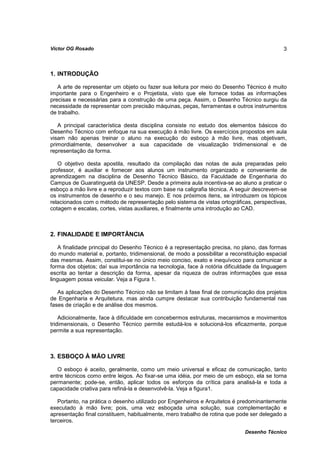 Víctor OG Rosado                                                                             3



1. INTRODUÇÃO

   A arte de representar um objeto ou fazer sua leitura por meio do Desenho Técnico é muito
importante para o Engenheiro e o Projetista, visto que ele fornece todas as informações
precisas e necessárias para a construção de uma peça. Assim, o Desenho Técnico surgiu da
necessidade de representar com precisão máquinas, peças, ferramentas e outros instrumentos
de trabalho.

   A principal característica desta disciplina consiste no estudo dos elementos básicos do
Desenho Técnico com enfoque na sua execução à mão livre. Os exercícios propostos em aula
visam não apenas treinar o aluno na execução do esboço à mão livre, mas objetivam,
primordialmente, desenvolver a sua capacidade de visualização tridimensional e de
representação da forma.

   O objetivo desta apostila, resultado da compilação das notas de aula preparadas pelo
professor, é auxiliar e fornecer aos alunos um instrumento organizado e conveniente de
aprendizagem na disciplina de Desenho Técnico Básico, da Faculdade de Engenharia do
Campus de Guaratinguetá da UNESP. Desde a primeira aula incentiva-se ao aluno a praticar o
esboço a mão livre e a reproduzir textos com base na caligrafia técnica. A seguir descrevem-se
os instrumentos de desenho e o seu manejo. E nos próximos itens, se introduzem os tópicos
relacionados com o método de representação pelo sistema de vistas ortográficas, perspectivas,
cotagem e escalas, cortes, vistas auxiliares, e finalmente uma introdução ao CAD.



2. FINALIDADE E IMPORTÂNCIA

    A finalidade principal do Desenho Técnico é a representação precisa, no plano, das formas
do mundo material e, portanto, tridimensional, de modo a possibilitar a reconstituição espacial
das mesmas. Assim, constitui-se no único meio conciso, exato e inequívoco para comunicar a
forma dos objetos; daí sua importância na tecnologia, face à notória dificuldade da linguagem
escrita ao tentar a descrição da forma, apesar da riqueza de outras informações que essa
linguagem possa veicular. Veja a Figura 1.

   As aplicações do Desenho Técnico não se limitam à fase final de comunicação dos projetos
de Engenharia e Arquitetura, mas ainda cumpre destacar sua contribuição fundamental nas
fases de criação e de análise dos mesmos.

    Adicionalmente, face à dificuldade em concebermos estruturas, mecanismos e movimentos
tridimensionais, o Desenho Técnico permite estudá-los e solucioná-los eficazmente, porque
permite a sua representação.



3. ESBOÇO À MÃO LIVRE

   O esboço é aceito, geralmente, como um meio universal e eficaz de comunicação, tanto
entre técnicos como entre leigos. Ao fixar-se uma idéia, por meio de um esboço, ela se torna
permanente; pode-se, então, aplicar todos os esforços da crítica para analisá-la e toda a
capacidade criativa para refiná-la e desenvolvê-la. Veja a figura1.

   Portanto, na prática o desenho utilizado por Engenheiros e Arquitetos é predominantemente
executado à mão livre; pois, uma vez esboçada uma solução, sua complementação e
apresentação final constituem, habitualmente, mero trabalho de rotina que pode ser delegado a
terceiros.

                                                                              Desenho Técnico
 
