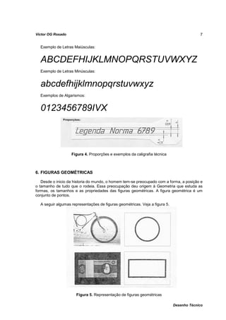 Víctor OG Rosado                                                                          7


  Exemplo de Letras Maiúsculas:


  ABCDEFHIJKLMNOPQRSTUVWXYZ
  Exemplo de Letras Minúsculas:


  abcdefhijklmnopqrstuvwxyz
  Exemplos de Algarismos:


  0123456789IVX



                   Figura 4. Proporções e exemplos da caligrafia técnica



6. FIGURAS GEOMÉTRICAS

   Desde o inicio da historia do mundo, o homem tem-se preocupado com a forma, a posição e
o tamanho de tudo que o rodeia. Essa preocupação deu origem à Geometria que estuda as
formas, os tamanhos e as propriedades das figuras geométricas. A figura geométrica é um
conjunto de pontos.

  A seguir algumas representações de figuras geométricas. Veja a figura 5.




                      Figura 5. Representação de figuras geométricas

                                                                             Desenho Técnico
 