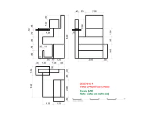.301.25
Escala 1/50
Nota: Cotas em metro (m)
DESENHO 4
Vistas Ortográficas Cotadas
.852.00.50
1.25 1.25
.95 .15 1.25
1.002.55
.40
2.85 .50
1.65.851.00
2.00
.50 .15
.15
ESCALA GRÁFICA
1m 1m 2m 3m 4m 5m0
.85 2.00
5.00
.15
.10
.75.85.75.90
1.00.50
.30 1.30 1.08 .63
.30
.40
 