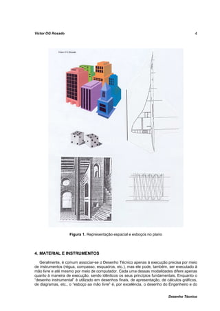 Víctor OG Rosado                                                                           4




                    Figura 1. Representação espacial e esboços no plano



4. MATERIAL E INSTRUMENTOS

   Geralmente, é comum associar-se o Desenho Técnico apenas à execução precisa por meio
de instrumentos (régua, compasso, esquadros, etc.), mas ele pode, também, ser executado à
mão livre e até mesmo por meio de computador. Cada uma dessas modalidades difere apenas
quanto à maneira de execução, sendo idênticos os seus princípios fundamentais. Enquanto o
“desenho instrumental” é utilizado em desenhos finais, de apresentação, de cálculos gráficos,
de diagramas, etc., o “esboço aa mão livre” é, por excelência, o desenho do Engenheiro e do


                                                                            Desenho Técnico
 