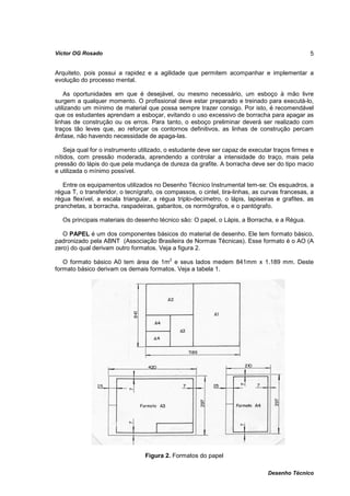 Víctor OG Rosado                                                                                5


Arquiteto, pois possui a rapidez e a agilidade que permitem acompanhar e implementar a
evolução do processo mental.

    As oportunidades em que é desejável, ou mesmo necessário, um esboço à mão livre
surgem a qualquer momento. O profissional deve estar preparado e treinado para executá-lo,
utilizando um mínimo de material que possa sempre trazer consigo. Por isto, é recomendável
que os estudantes aprendam a esboçar, evitando o uso excessivo de borracha para apagar as
linhas de construção ou os erros. Para tanto, o esboço preliminar deverá ser realizado com
traços tão leves que, ao reforçar os contornos definitivos, as linhas de construção percam
ênfase, não havendo necessidade de apaga-las.

    Seja qual for o instrumento utilizado, o estudante deve ser capaz de executar traços firmes e
nítidos, com pressão moderada, aprendendo a controlar a intensidade do traço, mais pela
pressão do lápis do que pela mudança de dureza da grafite. A borracha deve ser do tipo macio
e utilizada o mínimo possível.

   Entre os equipamentos utilizados no Desenho Técnico Instrumental tem-se: Os esquadros, a
régua T, o transferidor, o tecnígrafo, os compassos, o cintel, tira-linhas, as curvas francesas, a
régua flexível, a escala triangular, a régua triplo-decímetro, o lápis, lapiseiras e grafites, as
pranchetas, a borracha, raspadeiras, gabaritos, os normógrafos, e o pantógrafo.

  Os principais materiais do desenho técnico são: O papel, o Lápis, a Borracha, e a Régua.

   O PAPEL é um dos componentes básicos do material de desenho. Ele tem formato básico,
padronizado pela ABNT (Associação Brasileira de Normas Técnicas). Esse formato é o AO (A
zero) do qual derivam outro formatos. Veja a figura 2.

   O formato básico A0 tem área de 1m2 e seus lados medem 841mm x 1.189 mm. Deste
formato básico derivam os demais formatos. Veja a tabela 1.




                                  Figura 2. Formatos do papel

                                                                                Desenho Técnico
 