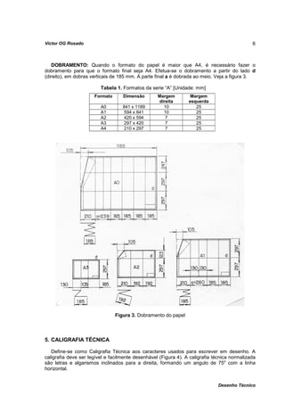 Víctor OG Rosado                                                                              6



    DOBRAMENTO: Quando o formato do papel é maior que A4, é necessário fazer o
dobramento para que o formato final seja A4. Efetua-se o dobramento a partir do lado d
(direito), em dobras verticais de 185 mm. A parte final a é dobrada ao meio. Veja a figura 3.

                         Tabela 1. Formatos da serie “A” [Unidade: mm]
                      Formato      Dimensão        Margem         Margem
                                                   direita       esquerda
                         A0        841 x 1189        10             25
                         A1        594 x 841         10             25
                         A2        420 x 594          7             25
                         A3        297 x 420          7             25
                         A4        210 x 297          7             25




                                Figura 3. Dobramento do papel



5. CALIGRAFIA TÉCNICA

   Define-se como Caligrafia Técnica aos caracteres usados para escrever em desenho. A
caligrafia deve ser legível e facilmente desenhável (Figura 4). A caligrafia técnica normalizada
são letras e algarismos inclinados para a direita, formando um angulo de 75o com a linha
horizontal.


                                                                               Desenho Técnico
 