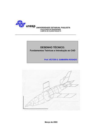 UNIVERSIDADE ESTADUAL PAULISTA
         FACULDADE DE ENGENHARIA
         CAMPUS DE GUARATINGUETÁ




         DESENHO TÉCNICO:
Fundamentos Teóricos e Introdução ao CAD



             Prof. VÍCTOR O. GAMARRA ROSADO




             Março de 2005
 