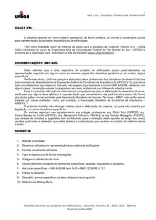 2
                                                              ARQ 3322 – DESENHO TÉCNICO INSTRUMENTADO




OBJETIVO:


        A presente apostila tem como objetivo apresentar, de forma sintética, as normas e convenções usuais
para representação dos projetos arquitetônicos de edificações.

       Tem como finalidade servir de material de apoio para a disciplina de Desenho Técnico II C – (ARQ
3322) ministrada no curso de Engenharia Civil da Universidade Federal do Rio Grande do Sul – UFRGS e
encontra-se a disposição para “download” no site da disciplina (www.ufrgs.br/destec).


CONSIDERAÇÕES INICIAIS:

         Cabe salientar que a área específica de projetos de edificações possui particularidades na
representação, seguindo em alguns casos as mesmas regras dos desenhos genéricos e, em outros, regras
específicas.
         Verifica-se ainda, conforme pesquisa elaborada pelos professores das disciplinas de desenho técnico
instrumentado do Departamento de Expressão Gráfica da Faculdade de Arquitetura da UFRGS (10), que nesta
área os profissionais que atuam no mercado não seguem rigorosamente a norma NBR 6492/94, adotando, em
alguns casos, convenções usuais consagradas pelo meio profissional que diferem da referida norma.
         Face a crescente utilização de instrumentos computacionais para a elaboração de desenhos técnicos,
verifica-se que alguns itens relativos à representação que necessitariam ser padronizados ainda não foram
abordados pelas normas editadas pela Associação Brasileira de Normas Técnicas - ABNT, mas estão sendo
tratados por outras entidades, como, por exemplo, a Associação Brasileira de Escritórios de Arquitetura –
ASBEA (1).
         O presente trabalho não abrange critérios para a elaboração de projetos, os quais são tratados por
legislação, normas e disciplinas específicas.
         Os autores registram seu agradecimento aos colegas professores arq. Fábio Boni (UFRGS), arq.
Carlos Bressa da Cunha (UFRGS), arq. Alessandra Follmann (FEVALE) e arq. Renato Menegotto (PUCRS),
que através de revisões e sugestões vem contribuindo para a evolução desta apostila ao longo das novas
versões publicadas e salientam que estão abertos a colaborações que venham no sentido de melhoria deste
trabalho.

SUMÁRIO:


 1-   Normas a consultar
 2-   Desenhos utilizados na representação dos projetos de edificações
 3-   Escalas usualmente adotadas
 4-   Tipos e espessuras de linhas empregadas
 5-   Cotagem e referências de nível
 6-   Aprofundamento a respeito de elementos específicos: escadas, esquadrias e sanitários
 7-   Hachuras específicas - NBR 6492/94 item A-20 e NBR 12298/95 5.12.1
 8-   Folhas de desenho
 9-   Glossário: termos específicos da área utilizados nesta apostila
 10- Referências Bibliográficas




       Apostila desenho de projetos de edificações – Desenho Técnico II – ARQ 3322 – UFRGS
                                        Revisão junho/2007
 