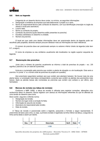 26
                                                              ARQ 3322 – DESENHO TÉCNICO INSTRUMENTADO



8.6       Selo ou legenda

          A legenda de um desenho técnico deve conter, no mínimo, as seguintes informações:
      •   Designação e emblema da empresa que está elaborando o projeto ou a obra;
      •   Nome do responsável técnico pelo conteúdo do desenho, com sua identificação (inscrição no órgão de
          classe) e local para assinatura;
      •   Local e data;
      •   Nome ou conteúdo do projeto;
      •   Conteúdo da prancha (quais desenhos estão presentes na prancha)
      •   Escala(s) adotada(s) no desenho e unidade;
      •   Número da prancha;

        O local em que cada uma destas informações deve ser posicionada dentro da legenda pode ser
escolhido pelo projetista, devendo sempre procurar destacar mais as informações de maior relevância.

        O número da prancha deve ser posicionado sempre no extremo inferior direito da legenda (vide item
8.7, a seguir).

       O nome da empresa ou seu emblema usualmente são localizados na região superior esquerda da
legenda.


8.7       Numeração das pranchas

         Junto com o número da prancha usualmente se informa o total de pranchas do projeto – ex.: 2/9
significa: prancha 2 de um total de 9 pranchas.

       Inicia-se a numeração pela prancha que contém a planta de situação e a de localização. Esta seria a
prancha 1/x (onde “x” é o número total de pranchas do projeto em questão).

        A(s) prancha(s) seguinte(s) será(ao) a(s) que contém a(s) planta(s) baixa(s). Se houver mais de uma
planta baixa, a numeração mais baixa corresponderá a prancha que contém as plantas dos pavimentos mais
baixos. Após as plantas baixas são numeradas as pranchas que contém o(s) corte(s) e, por último, a(s)
fachada(s).


8.8       Marcas de revisão (ou tábua de revisão)
       Conforme a NBR 10582, a tábua de revisão é utilizada para registrar correções, alterações e/ou
acréscimos feitos no desenho. Busca registrar com clareza as informações referentes ao que foi alterado de
uma versão do desenho para outra.
Deve conter, segundo a referida norma:
    • Designação da revisão;
    • Número do lugar onde a correção foi feita;
    • Informação do assunto da revisão;
    • Assinatura do responsável pela revisão;
    • Data da revisão.

    A Tábua de revisão é posicionada sobre a legenda, possuindo o formato a seguir representado. É
preenchida de baixo para cima, ou seja, a primeira revisão é registrada na linha inferior da tábua, a segunda na
linha acima desta e assim por diante.




          Apostila desenho de projetos de edificações – Desenho Técnico II – ARQ 3322 – UFRGS
                                           Revisão junho/2007
 