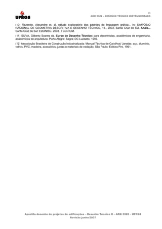 28
                                                             ARQ 3322 – DESENHO TÉCNICO INSTRUMENTADO



(10) Rezende, Alexandre et. al. estudo exploratório dos padrões de linguagem gráfica... In: SIMPÓSIO
NACIONAL DE GEOMETRIA DESCRITIVA E DESENHO TÉCNICO, 16., 2003, Santa Cruz do Sul. Anais...
Santa Cruz do Sul: EDUNISC, 2003. 1 CD-ROM.
(11) SILVA, Gilberto Soares da. Curso de Desenho Técnico: para desenhistas, acadêmicos de engenharia,
acadêmicos de arquitetura. Porto Alegre: Sagra: DC Luzzatto, 1993.
(12) Associação Brasileira de Construção Industrializada: Manual Técnico de Caixilhos/ Janelas: aço, alumínio,
vidros, PVC, madeira, acessórios, juntas e materiais de vedação, São Paulo: Editora Pini, 1991.




       Apostila desenho de projetos de edificações – Desenho Técnico II – ARQ 3322 – UFRGS
                                        Revisão junho/2007
 