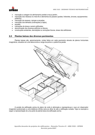 6
                                                             ARQ 3322 – DESENHO TÉCNICO INSTRUMENTADO



   •   marcação e cotagem do alinhamento predial e recuo jardim;
   •   marcação dos rebaixos no meio-fio e elementos do passeio (postes, hidrantes, árvores, equipamentos
       públicos);
   •   marcação de acessos, rampas e escadas;
   •   marcação dos telhados (inclinações) e lajes);
   •   escalas;
   •   indicações de áreas a serem edificadas;
   •   denominação dos diversos edifícios ou blocos;
   •   construções existentes, demolições ou remoções futuras, áreas não edificáveis.


2.3    Plantas baixas dos diversos pavimentos

       Plantas baixas são, genericamente, cortes feitos em cada pavimento através de planos horizontais
imaginários, situados em uma altura entre a verga da porta e o peitoril da janela.




        A porção da edificação acima do plano de corte é eliminada e representa-se o que um observador
imaginário posicionado a uma distância infinita veria ao olhar do alto a edificação cortada. Veja no exemplo a
seguir a representação de uma parte da planta baixa da edificação acima.




       Apostila desenho de projetos de edificações – Desenho Técnico II – ARQ 3322 – UFRGS
                                        Revisão junho/2007
 
