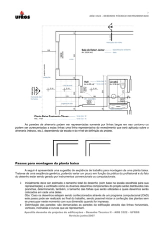 7
                                                            ARQ 3322 – DESENHO TÉCNICO INSTRUMENTADO




        As paredes de alvenaria podem ser representadas somente por linhas largas em seu contorno ou
podem ser acrescentadas a estas linhas uma linha representativa do revestimento que será aplicado sobre a
alvenaria (reboco, etc.), dependendo da escala e do nível de definição do projeto.




Passos para montagem da planta baixa

        A seguir é apresentada uma sugestão de seqüência de trabalho para montagem de uma planta baixa.
Trata-se de uma seqüência genérica, podendo variar um pouco em função da prática do profissional e do fato
do desenho estar sendo gerado por instrumentos convencionais ou computacionais.

   •   Inicialmente deve ser estimado o tamanho total do desenho (com base na escala escolhida para sua
       representação) e verificado como os diversos desenhos componentes do projeto serão distribuídos nas
       pranchas, determinando, também, o tamanho das folhas que serão utilizadas e quais desenhos serão
       colocados em cada uma delas.
       Obs: Caso os desenhos estejam sendo confeccionados através de um programa computacional (CAD)
       este passo pode ser realizado ao final do trabalho, sendo possível iniciar a confecção das plantas sem
       se preocupar neste momento com sua dimensão quando for impressa.
   •   Delimitação das paredes: são demarcadas as paredes da edificação através das linhas horizontais,
       verticais, inclinadas e curvas que as representam.
       Apostila desenho de projetos de edificações – Desenho Técnico II – ARQ 3322 – UFRGS
                                        Revisão junho/2007
 