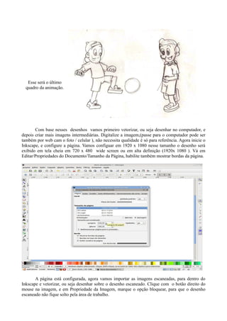 Esse será o último
  quadro da animação.




       Com base nesses desenhos vamos primeiro vetorizar, ou seja desenhar no computador, e
depois criar mais imagens intermediárias. Digitalize a imagem,(passe para o computador pode ser
também por web cam o foto / celular ), não necessita qualidade é só para referência. Agora inicie o
Inkscape, e configure a página. Vamos configuar em 1920 x 1080 nesse tamanho o desenho será
exibido em tela cheia em 720 x 480 wide screen ou em alta definição (1920x 1080 ). Vá em
Editar/Propriedades do Documento/Tamanho da Página, habilite também mostrar bordas da página.




       A página está configurada, agora vamos importar as imagens escaneadas, para dentro do
Inkscape e vetorizar, ou seja desenhar sobre o desenho escaneado. Clique com o botão direito do
mouse na imagem, e em Propriedade da Imagem, marque o opção bloquear, para que o desenho
escaneado não fique solto pela área de trabalho.
 
