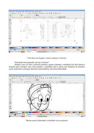 Com base nas imagens, vamos começar a vetorizar.

      Você pode estar pensando, por que vetorizar?
      Simples, uma vez feito o primeiro desenho, apenas copiando e moldando fica fácil alterar o
desenho para conseguir uma outra posição, a qualidade não se altera com mudança de tamanho,
assim poderemos conseguir desenhos intermediários sem muita dificuldade.




                     Mesmo assim é demorado, o resultado vem aos poucos.
 