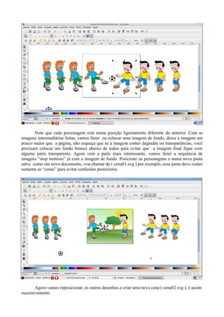 Note que cada personagem está numa posição ligeiramente diferente da anterior. Com as
imagens intermediárias feitas, vamos fazer ou colocar uma imagem de fundo, deixe a imagem um
pouco maior que a página, não esqueça que se a imagem conter degradês ou transparências, você
precisará colocar um fundo branco abaixo de todos para evitar que a imagem final fique com
alguma parte transparente. Agora vem a parte mais interessante, vamos fazer a sequência de
imagens “stop motions” já com a imagem de fundo. Posicione os personagens e numa nova pasta
salve como um novo documento, vou chamar de ( cena01.svg ) por exemplo, essa pasta deve conter
somente as “cenas” para evitar confusões posteriores.




       Agora vamos reposicionar, os outros desenhos e criar uma nova cena ( cena02.svg ), e assim
sucessivamente.
 