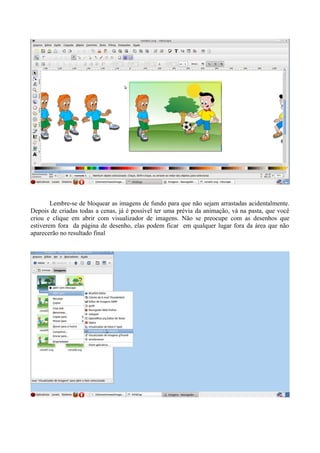Lembre-se de bloquear as imagens de fundo para que não sejam arrastadas acidentalmente.
Depois de criadas todas a cenas, já é possível ter uma prévia da animação, vá na pasta, que você
criou e clique em abrir com visualizador de imagens. Não se preocupe com as desenhos que
estiverem fora da página de desenho, elas podem ficar em qualquer lugar fora da área que não
aparecerão no resultado final
 
