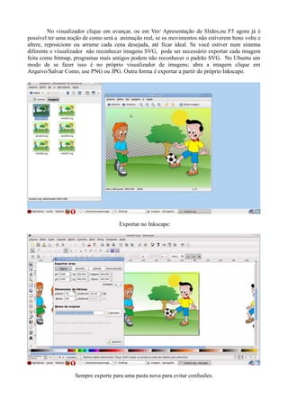 No visualizador clique em avançar, ou em Ver/ Apresentação de Slides,ou F5 agora já é
possível ter uma noção de como será a animação real, se os movimentos não estiverem bons volte e
altere, reposicione ou arrume cada cena desejada, até ficar ideal. Se você estiver num sistema
diferente e visualizador não reconhecer imagens SVG, pode ser necessário exportar cada imagem
feita como bitmap, programas mais antigos podem não reconhecer o padrão SVG. No Ubuntu um
modo de se fazer isso é no próprio visualizador de imagens; abra a imagem clique em
Arquivo/Salvar Como, use PNG ou JPG. Outra forma é exportar a partir do próprio Inkscape.




                                     Exportar no Inkscape:




                   Sempre exporte para uma pasta nova para evitar confusões.
 
